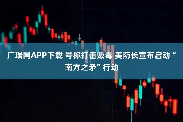 广瑞网APP下载 号称打击贩毒 美防长宣布启动“南方之矛”行动