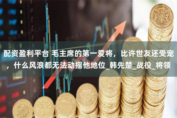 配资盈利平台 毛主席的第一爱将，比许世友还受宠，什么风浪都无法动摇他地位_韩先楚_战役_将领