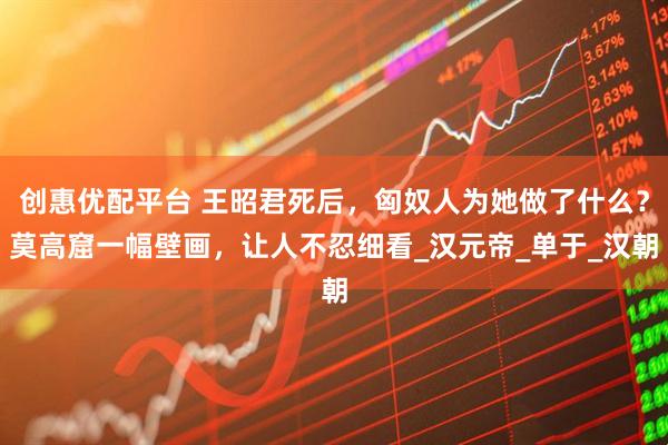 创惠优配平台 王昭君死后，匈奴人为她做了什么？莫高窟一幅壁画，让人不忍细看_汉元帝_单于_汉朝