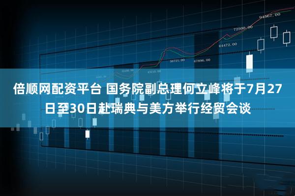 倍顺网配资平台 国务院副总理何立峰将于7月27日至30日赴瑞典与美方举行经贸会谈