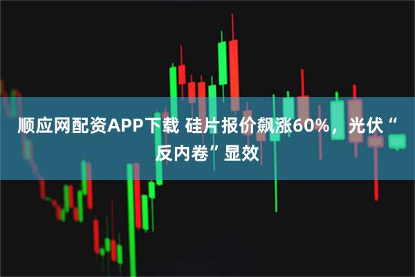 顺应网配资APP下载 硅片报价飙涨60%，光伏“反内卷”显效