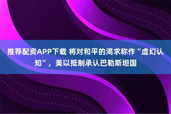 推荐配资APP下载 将对和平的渴求称作“虚幻认知”，美以抵制承认巴勒斯坦国