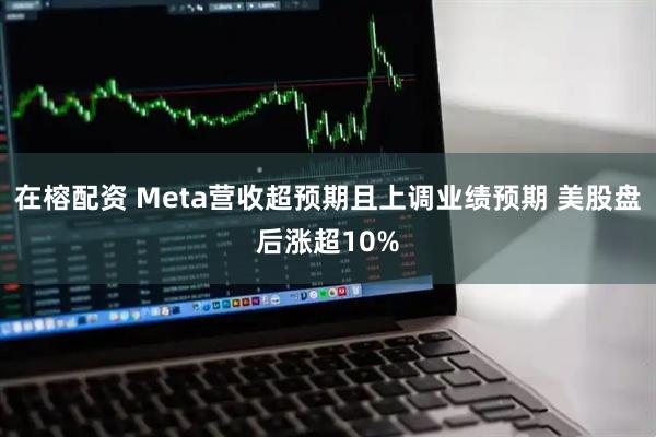 在榕配资 Meta营收超预期且上调业绩预期 美股盘后涨超10%