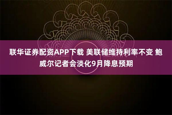 联华证券配资APP下载 美联储维持利率不变 鲍威尔记者会淡化9月降息预期