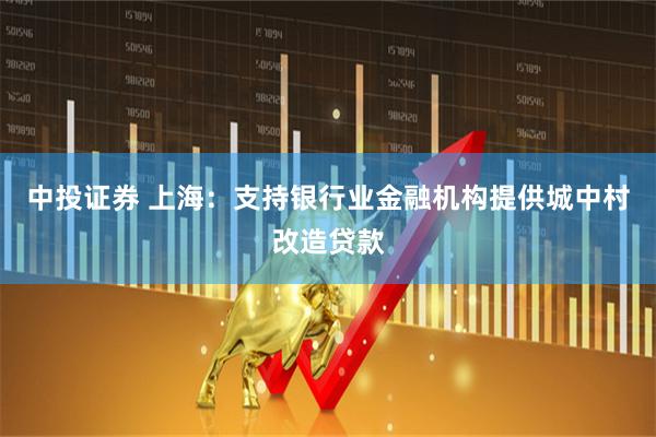 中投证券 上海：支持银行业金融机构提供城中村改造贷款