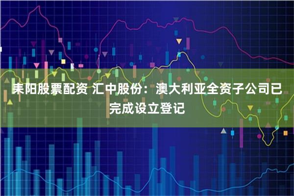 耒阳股票配资 汇中股份：澳大利亚全资子公司已完成设立登记