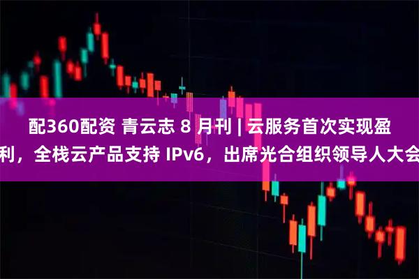配360配资 青云志 8 月刊 | 云服务首次实现盈利，全栈云产品支持 IPv6，出席光合组织领导人大会