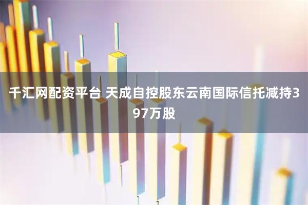 千汇网配资平台 天成自控股东云南国际信托减持397万股