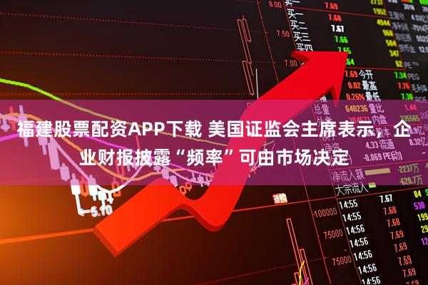 福建股票配资APP下载 美国证监会主席表示，企业财报披露“频率”可由市场决定