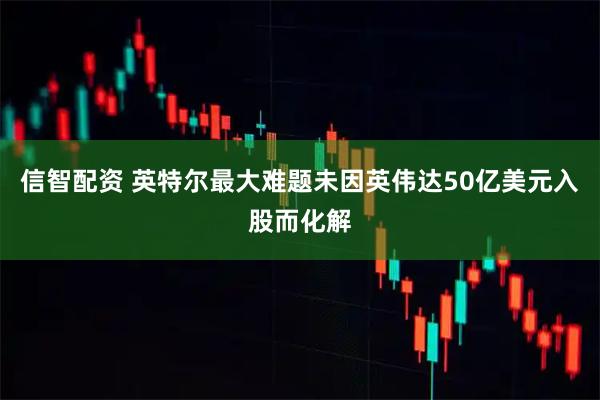 信智配资 英特尔最大难题未因英伟达50亿美元入股而化解