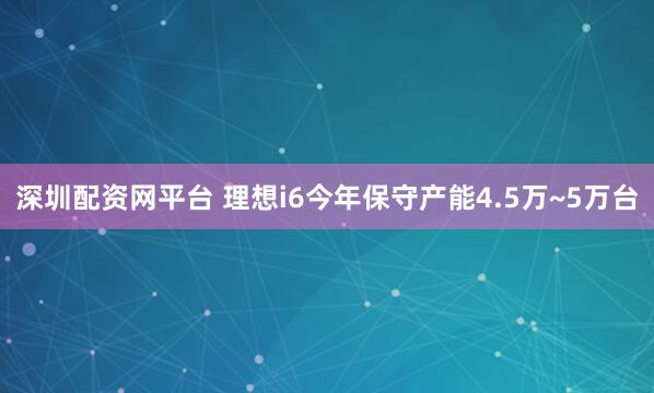 深圳配资网平台 理想i6今年保守产能4.5万~5万台