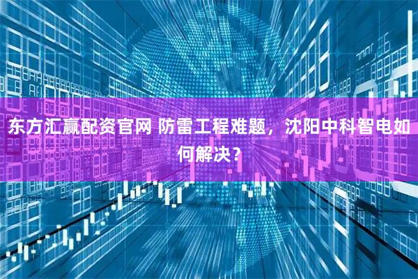 东方汇赢配资官网 防雷工程难题，沈阳中科智电如何解决？