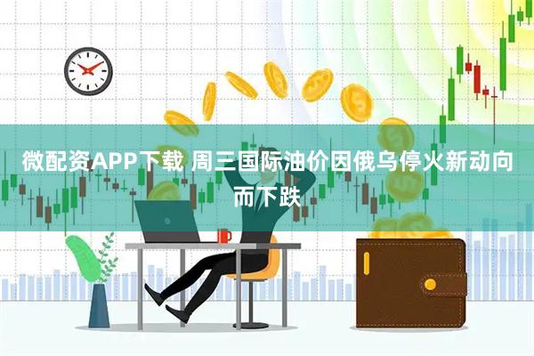 微配资APP下载 周三国际油价因俄乌停火新动向而下跌