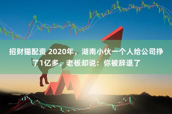 招财猫配资 2020年，湖南小伙一个人给公司挣了1亿多，老板却说：你被辞退了