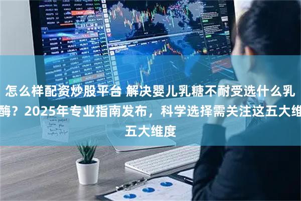 怎么样配资炒股平台 解决婴儿乳糖不耐受选什么乳糖酶？2025年专业指南发布，科学选择需关注这五大维度