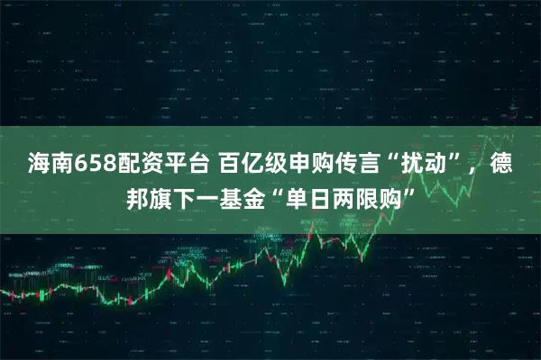 海南658配资平台 百亿级申购传言“扰动”，德邦旗下一基金“单日两限购”
