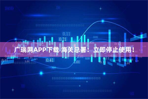 广瑞网APP下载 海关总署：立即停止使用！