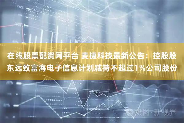 在线股票配资网平台 麦捷科技最新公告：控股股东远致富海电子信息计划减持不超过1%公司股份