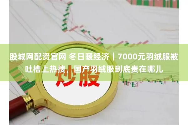 股城网配资官网 冬日暖经济｜7000元羽绒服被吐槽上热搜，国产羽绒服到底贵在哪儿
