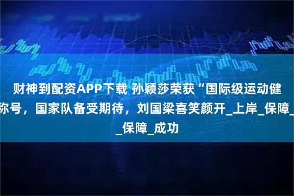 财神到配资APP下载 孙颖莎荣获“国际级运动健将”称号，国家队备受期待，刘国梁喜笑颜开_上岸_保障_成功