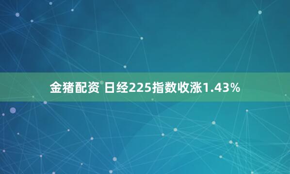 金猪配资 日经225指数收涨1.43%