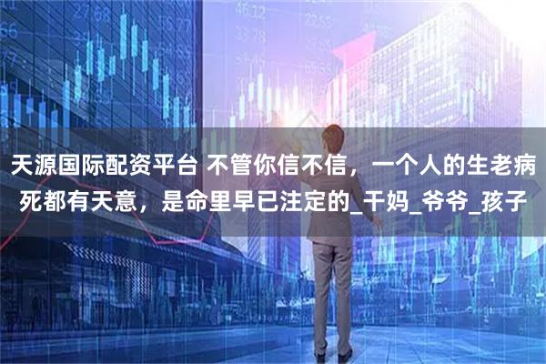 天源国际配资平台 不管你信不信，一个人的生老病死都有天意，是命里早已注定的_干妈_爷爷_孩子
