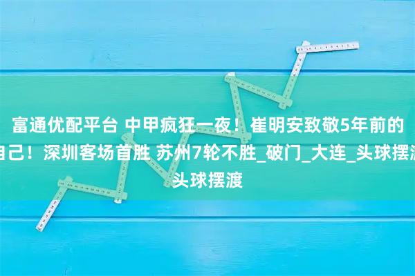富通优配平台 中甲疯狂一夜！崔明安致敬5年前的自己！深圳客场首胜 苏州7轮不胜_破门_大连_头球摆渡