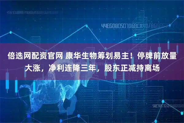 倍选网配资官网 康华生物筹划易主！停牌前放量大涨，净利连降三年，股东正减持离场