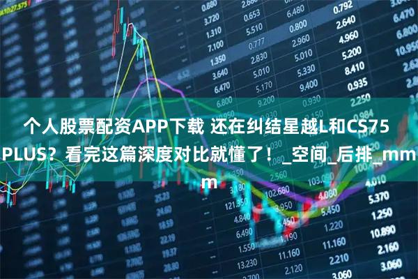 个人股票配资APP下载 还在纠结星越L和CS75 PLUS？看完这篇深度对比就懂了！_空间_后排_mm