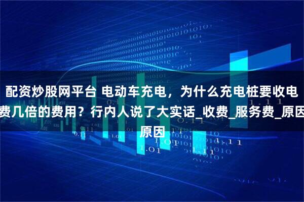 配资炒股网平台 电动车充电，为什么充电桩要收电费几倍的费用？行内人说了大实话_收费_服务费_原因